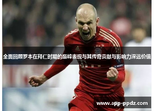 全面回顾罗本在拜仁时期的巅峰表现与其传奇贡献与影响力深远价值