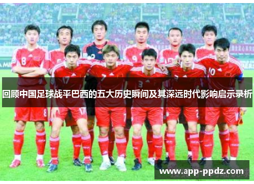 回顾中国足球战平巴西的五大历史瞬间及其深远时代影响启示录析